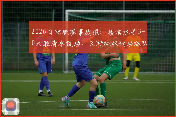 2026日职联赛事战报：横滨水手3-0大胜清水鼓动，天野纯双响助球队总比分4-1强势晋级