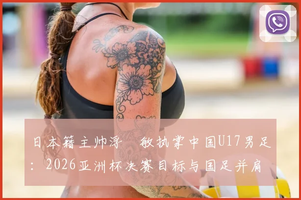 日本籍主帅浮嶋敏执掌中国U17男足：2026亚洲杯决赛目标与国足并肩作战的深层含义