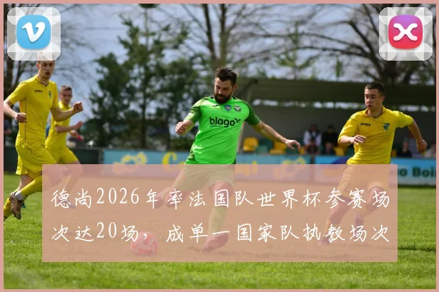 德尚2026年率法国队世界杯参赛场次达20场，成单一国家队执教场次历史第二人！教练执教国家队世界杯场次排名详解