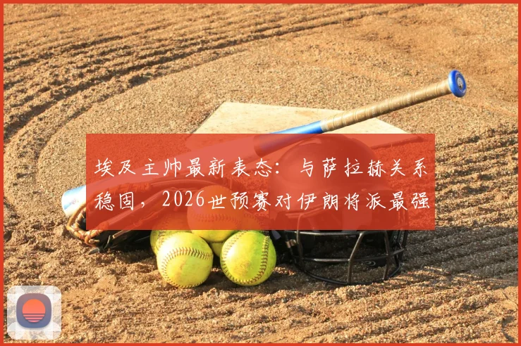 埃及主帅最新表态:与萨拉赫关系稳固,2026世预赛对伊朗将派最强阵,详解战术考量