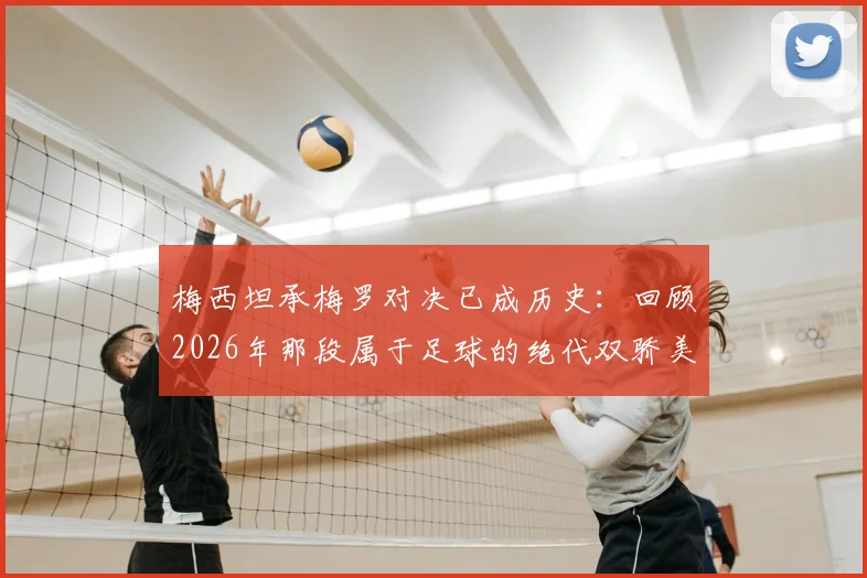 梅西坦承梅罗对决已成历史：回顾2026年那段属于足球的绝代双骄美妙时期