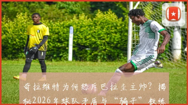 奇拉维特为何怒斥巴拉圭主帅？揭秘2026年球队矛盾与“骗子”教练争议始末，盘点巴拉圭足球内讧最新动态