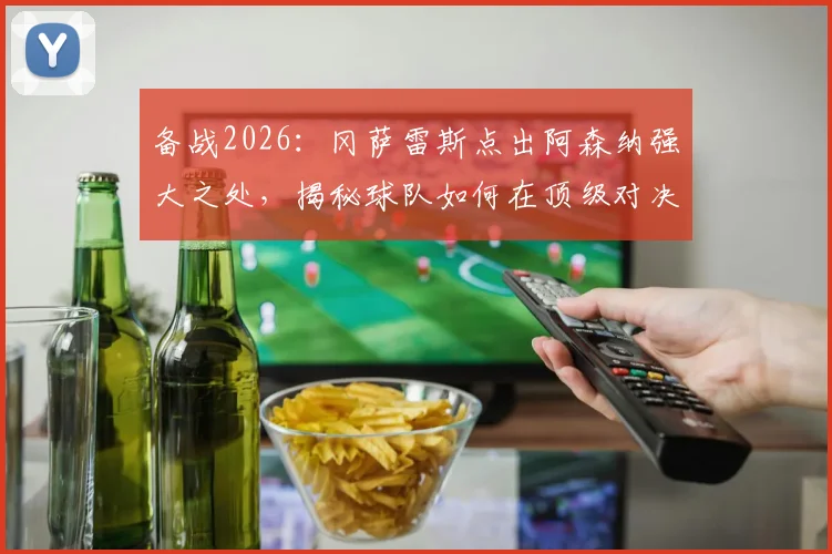 备战2026：冈萨雷斯点出阿森纳强大之处，揭秘球队如何在顶级对决中拼尽全力赢得比赛的关键策略