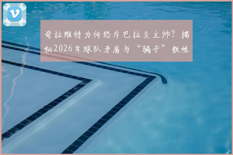 奇拉维特为何怒斥巴拉圭主帅？揭秘2026年球队矛盾与“骗子”教练争议始末，盘点巴拉圭足球内讧最新动态