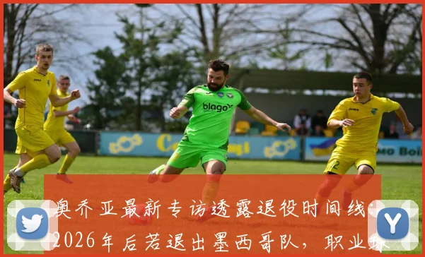 奥乔亚最新专访透露退役时间线:2026年后若退出墨西哥队,职业球员生涯将同步终结