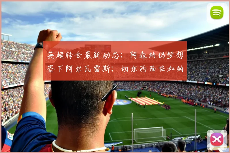 英超转会最新动态：阿森纳仍梦想签下阿尔瓦雷斯；切尔西面临加纳乔、吉滕斯离队风险（2026）