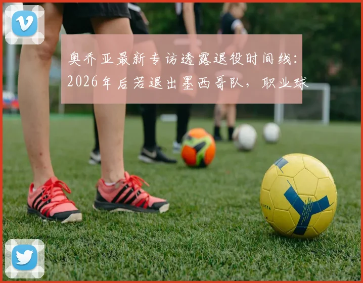 奥乔亚最新专访透露退役时间线：2026年后若退出墨西哥队，职业球员生涯将同步终结