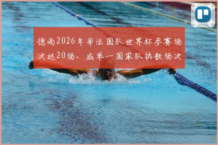 德尚2026年率法国队世界杯参赛场次达20场，成单一国家队执教场次历史第二人！教练执教国家队世界杯场次排名详解