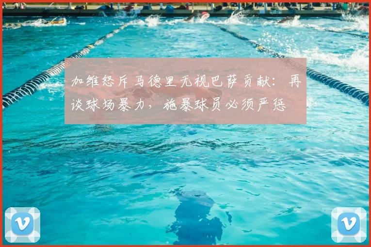 加维怒斥马德里无视巴萨贡献:再谈球场暴力,施暴球员必须严惩