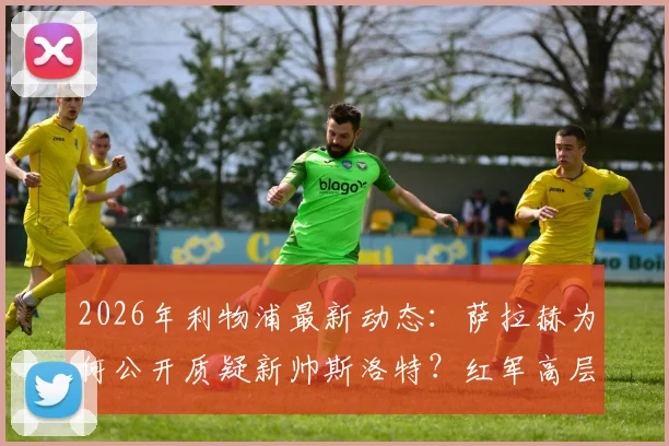 2026年利物浦最新动态：萨拉赫为何公开质疑新帅斯洛特？红军高层支持计划全解析
