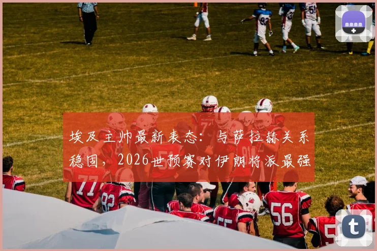 埃及主帅最新表态：与萨拉赫关系稳固，2026世预赛对伊朗将派最强阵，详解战术考量
