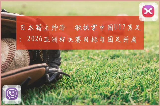 日本籍主帅浮嶋敏执掌中国U17男足:2026亚洲杯决赛目标与国足并肩作战的深层含义