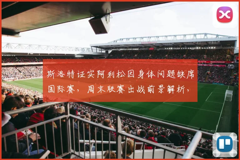斯洛特证实阿利松因身体问题缺席国际赛，周末联赛出战前景解析，利物浦门将位置最新动态