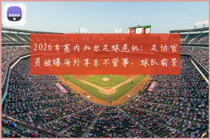 2026年塞内加尔足球危机:足协官员被曝海外享乐不管事,球队前景蒙上阴影