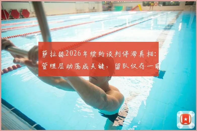 萨拉赫2026年续约谈判停滞真相：管理层动荡成关键，留队仅存一前提