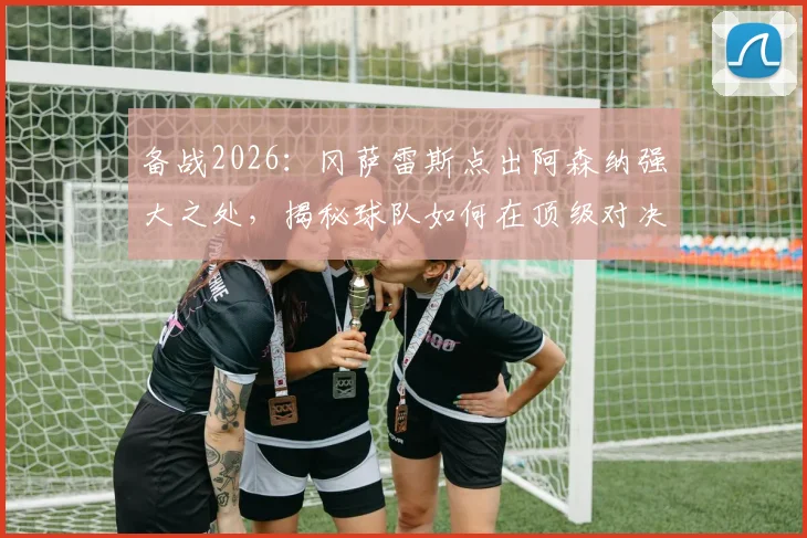 备战2026:冈萨雷斯点出阿森纳强大之处,揭秘球队如何在顶级对决中拼尽全力赢得比赛的关键策略