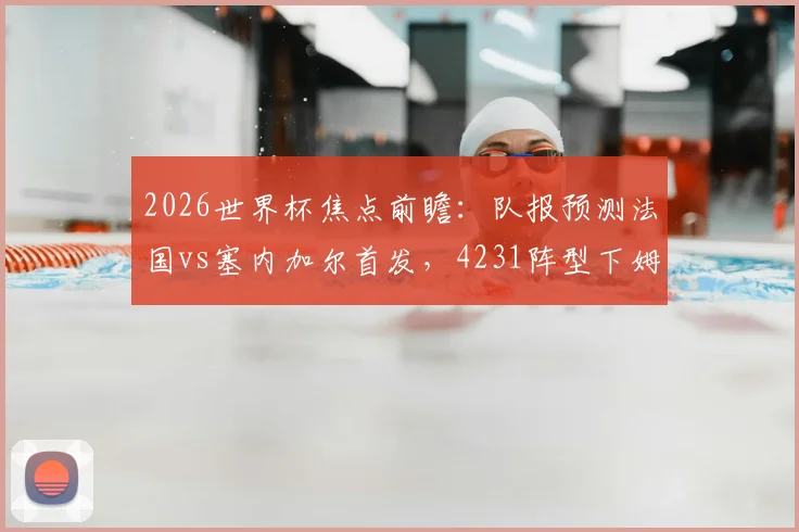 2026世界杯焦点前瞻：队报预测法国vs塞内加尔首发，4231阵型下姆巴佩突前引领攻击线