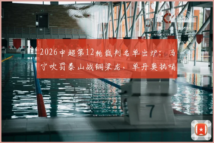 2026中超第12轮裁判名单出炉：马宁吹罚泰山战铜梁龙，单丹奥执哨海港对浙江，关键判罚成焦点